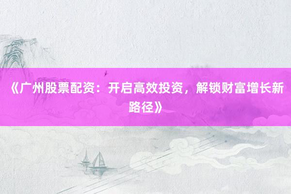 《广州股票配资：开启高效投资，解锁财富增长新路径》