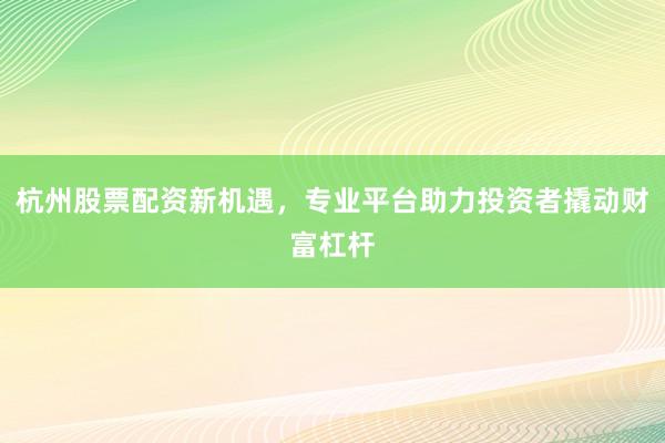 杭州股票配资新机遇，专业平台助力投资者撬动财富杠杆