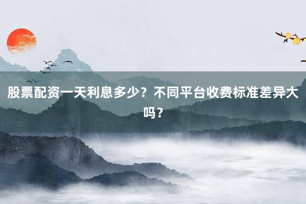 股票配资一天利息多少？不同平台收费标准差异大吗？