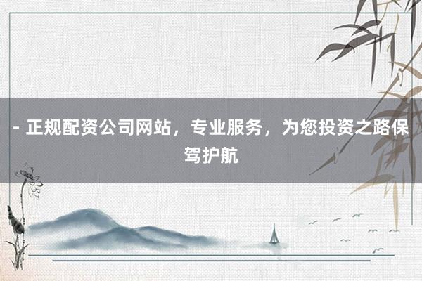 - 正规配资公司网站，专业服务，为您投资之路保驾护航