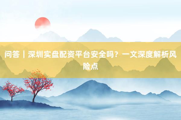 问答｜深圳实盘配资平台安全吗？一文深度解析风险点