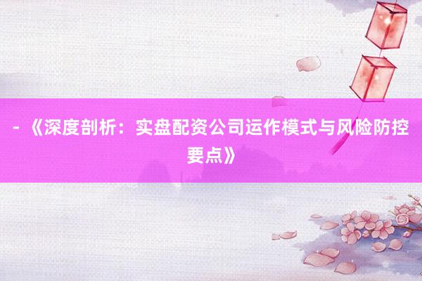 - 《深度剖析：实盘配资公司运作模式与风险防控要点》