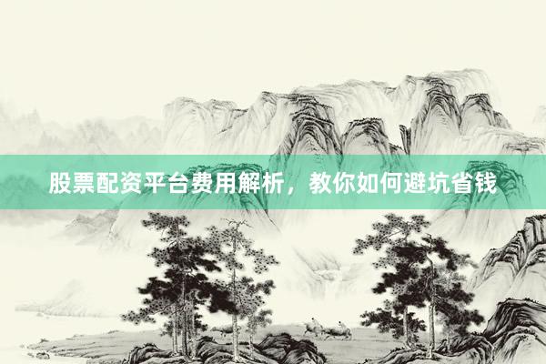 股票配资平台费用解析，教你如何避坑省钱