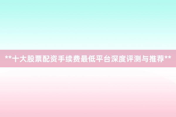 **十大股票配资手续费最低平台深度评测与推荐**