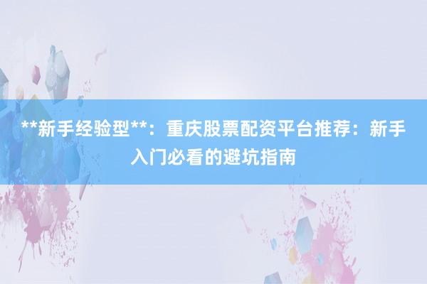 **新手经验型**：重庆股票配资平台推荐：新手入门必看的避坑指南