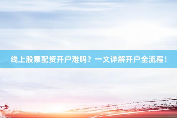 线上股票配资开户难吗？一文详解开户全流程！