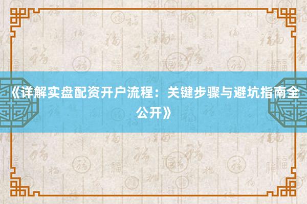 《详解实盘配资开户流程：关键步骤与避坑指南全公开》