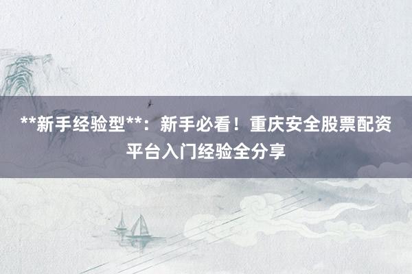**新手经验型**：新手必看！重庆安全股票配资平台入门经验全分享