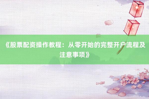 《股票配资操作教程：从零开始的完整开户流程及注意事项》
