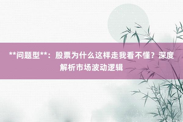 **问题型**：股票为什么这样走我看不懂？深度解析市场波动逻辑