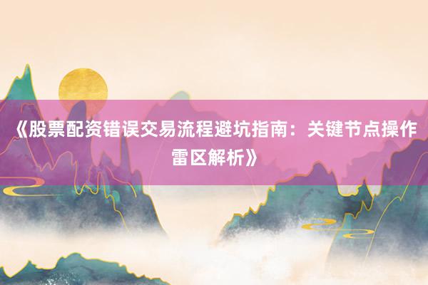 《股票配资错误交易流程避坑指南：关键节点操作雷区解析》