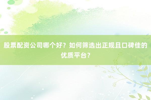股票配资公司哪个好?如何筛选出正规且口碑佳的优质平台?