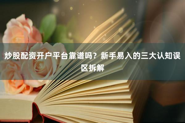 炒股配资开户平台靠谱吗？新手易入的三大认知误区拆解