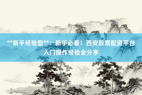 **新手经验型**：新手必看！西安股票配资平台入门操作经验全分享