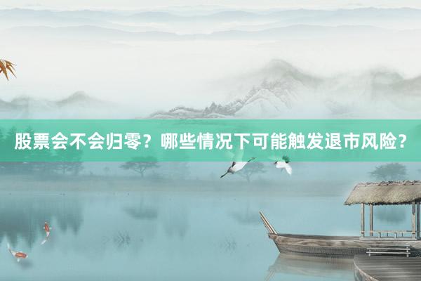 股票会不会归零？哪些情况下可能触发退市风险？
