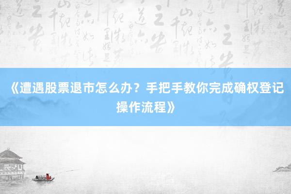 《遭遇股票退市怎么办？手把手教你完成确权登记操作流程》