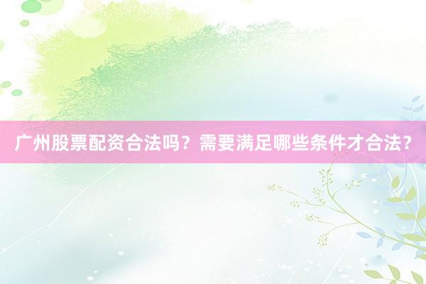 广州股票配资合法吗？需要满足哪些条件才合法？