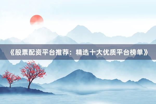 《股票配资平台推荐：精选十大优质平台榜单》
