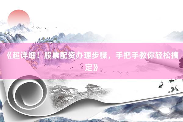 《超详细！股票配资办理步骤，手把手教你轻松搞定》