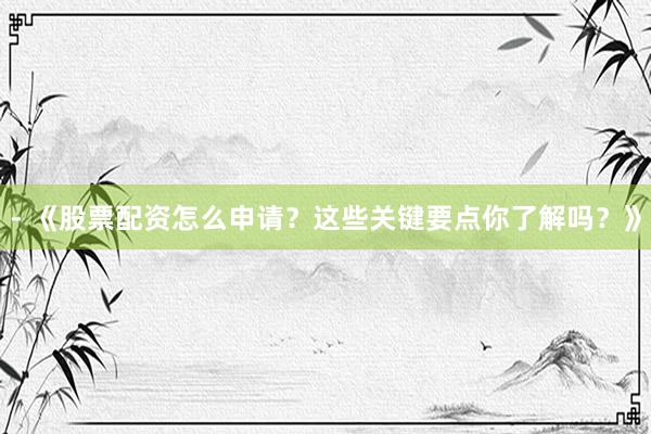 - 《股票配资怎么申请？这些关键要点你了解吗？》