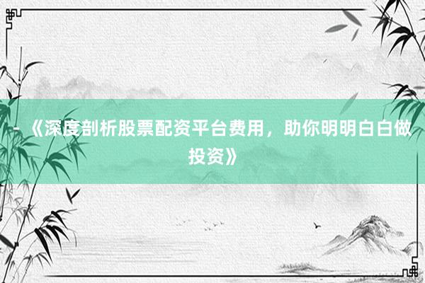 - 《深度剖析股票配资平台费用，助你明明白白做投资》