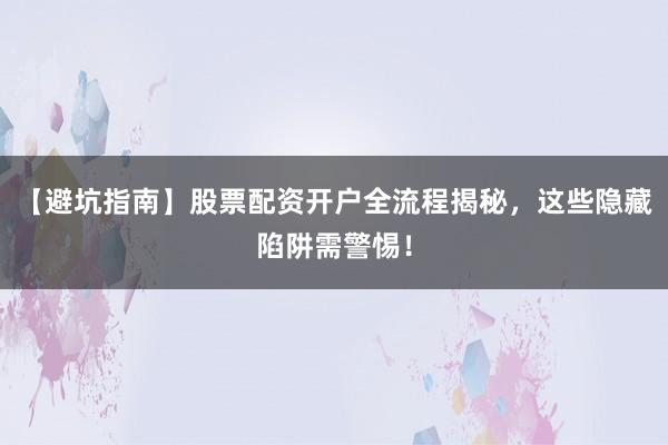 【避坑指南】股票配资开户全流程揭秘，这些隐藏陷阱需警惕！