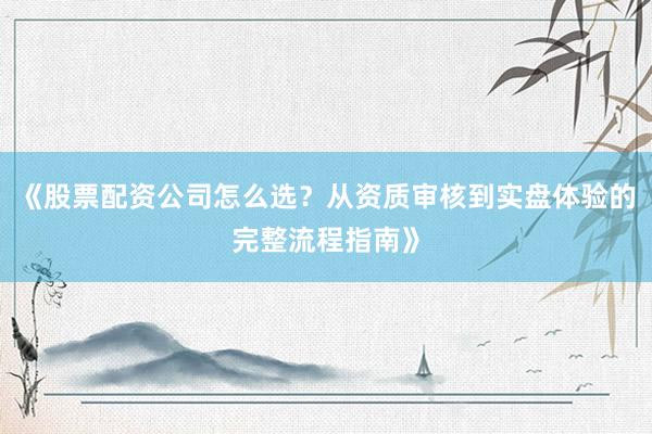 《股票配资公司怎么选？从资质审核到实盘体验的完整流程指南》