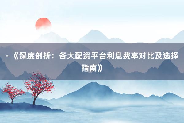 - 《深度剖析：各大配资平台利息费率对比及选择指南》