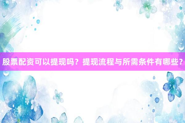 股票配资可以提现吗？提现流程与所需条件有哪些？