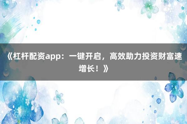 《杠杆配资app：一键开启，高效助力投资财富速增长！》