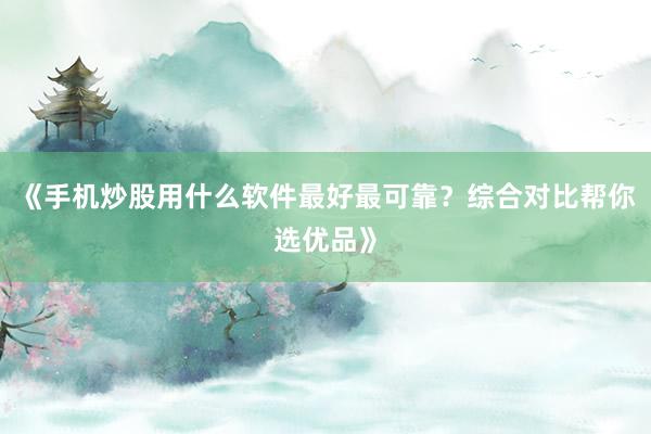 《手机炒股用什么软件最好最可靠？综合对比帮你选优品》