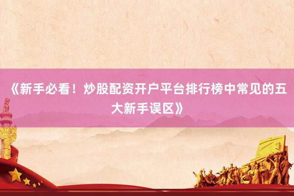 《新手必看！炒股配资开户平台排行榜中常见的五大新手误区》