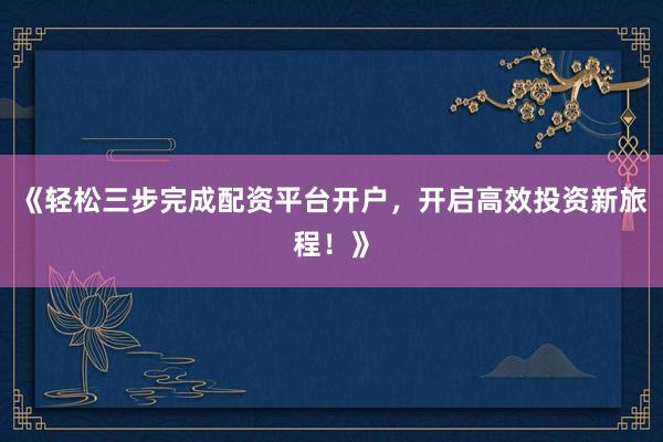 《轻松三步完成配资平台开户，开启高效投资新旅程！》