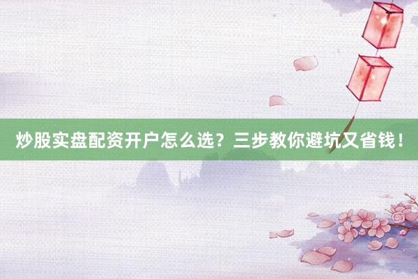 炒股实盘配资开户怎么选？三步教你避坑又省钱！