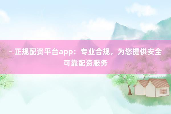 - 正规配资平台app：专业合规，为您提供安全可靠配资服务