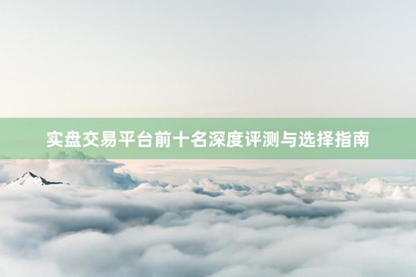 实盘交易平台前十名深度评测与选择指南