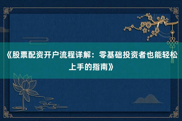 《股票配资开户流程详解：零基础投资者也能轻松上手的指南》
