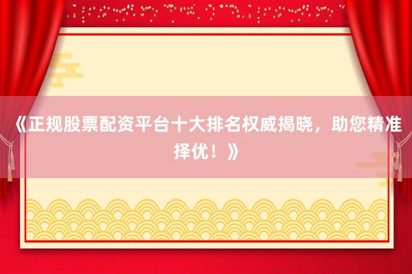 《正规股票配资平台十大排名权威揭晓，助您精准择优！》