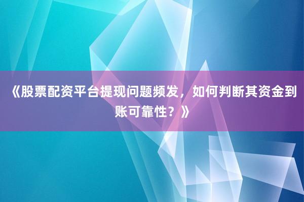 《股票配资平台提现问题频发，如何判断其资金到账可靠性？》
