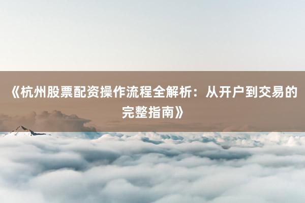 《杭州股票配资操作流程全解析：从开户到交易的完整指南》