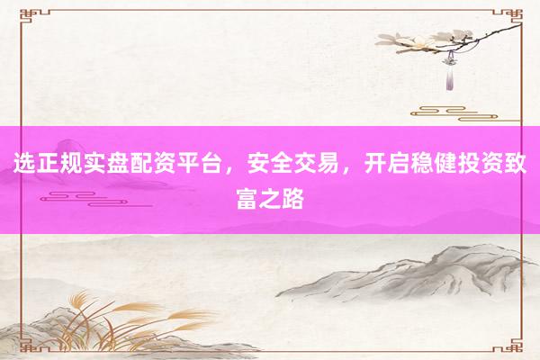 选正规实盘配资平台，安全交易，开启稳健投资致富之路