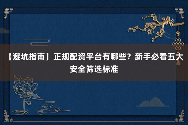 【避坑指南】正规配资平台有哪些？新手必看五大安全筛选标准