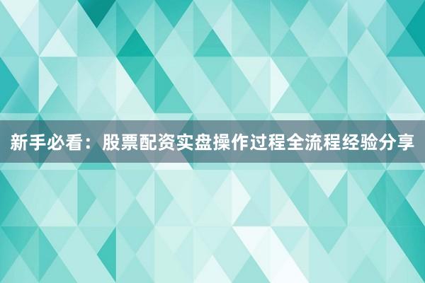 新手必看：股票配资实盘操作过程全流程经验分享
