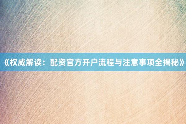 《权威解读：配资官方开户流程与注意事项全揭秘》