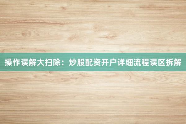 操作误解大扫除：炒股配资开户详细流程误区拆解