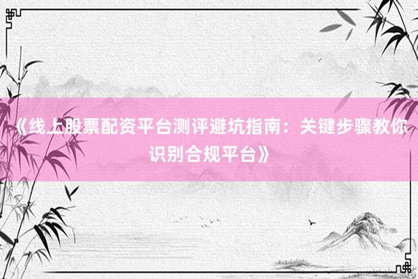 《线上股票配资平台测评避坑指南：关键步骤教你识别合规平台》