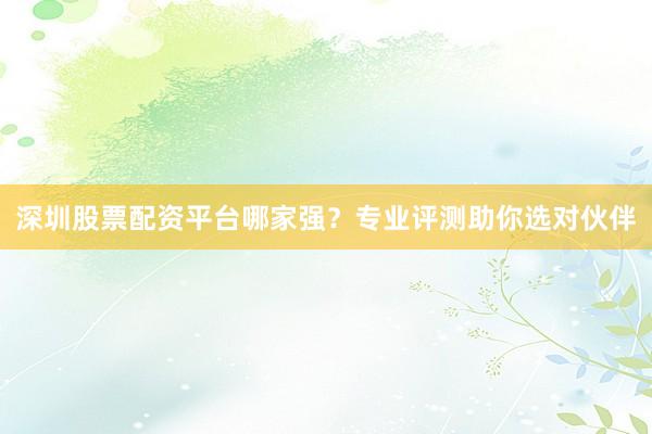 深圳股票配资平台哪家强？专业评测助你选对伙伴
