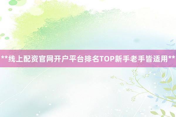 **线上配资官网开户平台排名TOP新手老手皆适用**