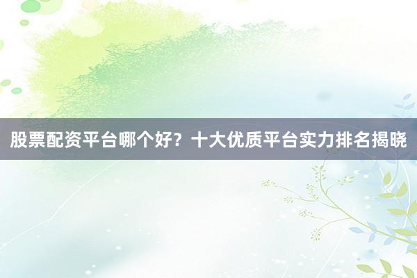 股票配资平台哪个好？十大优质平台实力排名揭晓