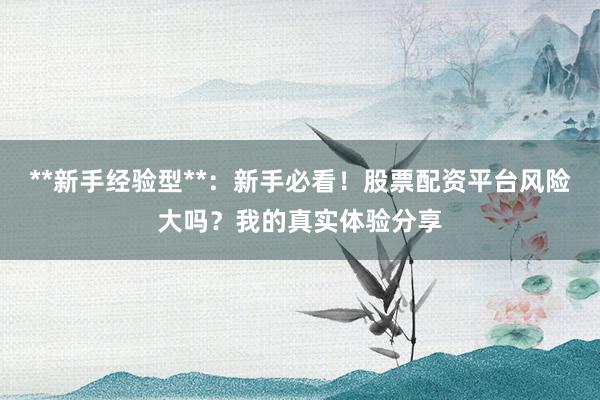 **新手经验型**：新手必看！股票配资平台风险大吗？我的真实体验分享